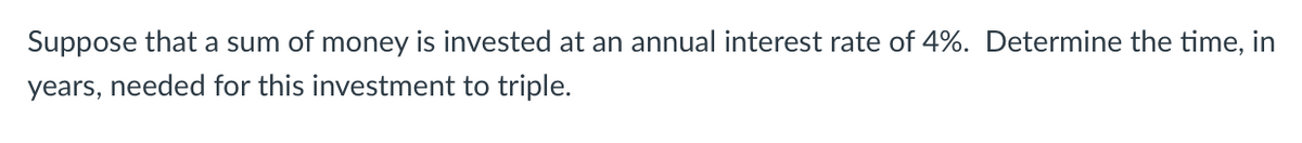 Suppose that a sum of money is invested at an annual interest rate of 4%. Determine the time, in
years, needed for this investment to triple.
