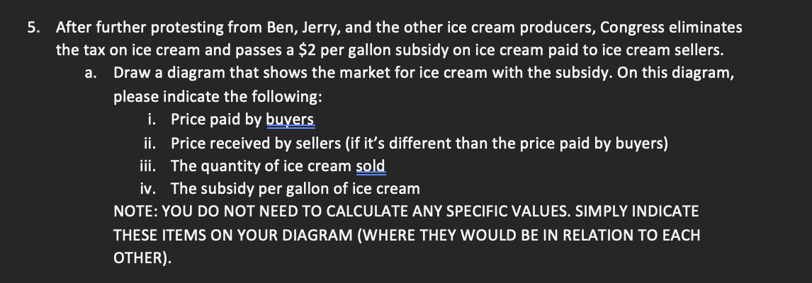 5. After further protesting from Ben, Jerry, and the other ice cream producers, Congress eliminates
the tax on ice cream and passes a $2 per gallon subsidy on ice cream paid to ice cream sellers.
Draw a diagram that shows the market for ice cream with the subsidy. On this diagram,
please indicate the following:
a.
i. Price paid by buyers
ii. Price received by sellers (if it's different than the price paid by buyers)
iii. The quantity of ice cream sold
iv. The subsidy per gallon of ice cream
NOTE: YOU DO NOT NEED TO CALCULATE ANY SPECIFIC VALUES. SIMPLY INDICATE
THESE ITEMS ON YOUR DIAGRAM (WHERE THEY WOULD BE IN RELATION TO EACH
OTHER).