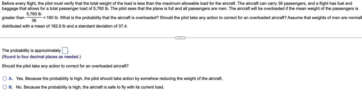 Before every flight, the pilot must verify that the total weight of the load is less than the maximum allowable load for the aircraft. The aircraft can carry 36 passengers, and a flight has fuel and
baggage that allows for a total passenger load of 5,760 lb. The pilot sees that the plane is full and all passengers are men. The aircraft will be overloaded if the mean weight of the passengers is
5,760 lb
= 160 lb. What is the probability that the aircraft is overloaded? Should the pilot take any action to correct for an overloaded aircraft? Assume that weights of men are normall
36
distributed with a mean of 182.6 lb and a standard deviation of 37.4.
greater than
The probability is approximately.
(Round to four decimal places as needed.)
Should the pilot take any action to correct for an overloaded aircraft?
O A. Yes. Because the probability is high, the pilot should take action by somehow reducing the weight of the aircraft.
B. No. Because the probability is high, the aircraft is safe to fly with its current load.