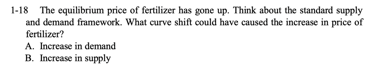 1-18 The equilibrium price of fertilizer has gone up. Think about the standard supply
and demand framework. What curve shift could have caused the increase in price of
fertilizer?
A. Increase in demand
B. Increase in supply