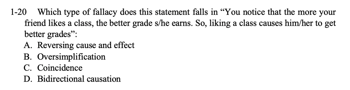 1-20 Which type of fallacy does this statement falls in "You notice that the more your
friend likes a class, the better grade s/he earns. So, liking a class causes him/her to get
better grades":
A. Reversing cause and effect
B. Oversimplification
C. Coincidence
D. Bidirectional causation