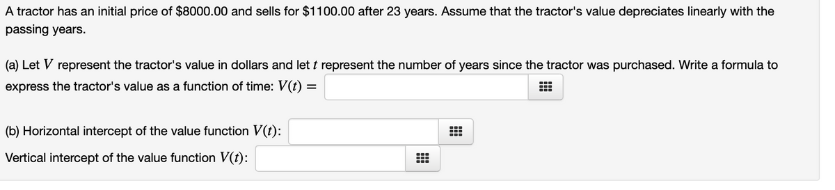 A tractor has an initial price of $8000.00 and sells for $1100.00 after 23 years. Assume that the tractor's value depreciates linearly with the
passing years.
(a) Let V represent the tractor's value in dollars and let t represent the number of years since the tractor was purchased. Write a formula to
express the tractor's value as a function of time: V(t) =
...
...
(b) Horizontal intercept of the value function V(t):
...
Vertical intercept of the value function V(t):
