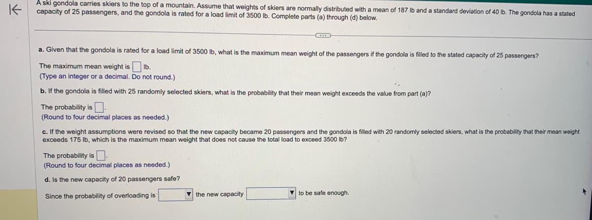 K
A ski gondola carries skiers to the top of a mountain. Assume that weights of skiers are normally distributed with a mean of 187 lb and a standard deviation of 40 lb. The gondola has a stated
capacity of 25 passengers, and the gondola is rated for a load limit of 3500 lb. Complete parts (a) through (d) below.
a. Given that the gondola is rated for a load limit of 3500 lb, what is the maximum mean weight of the passengers if the gondola is filled to the stated capacity of 25 passengers?
The maximum mean weight is
lb.
(Type an integer or a decimal. Do not round.)
b. If the gondola is filled with 25 randomly selected skiers, what is the probability that their mean weight exceeds the value from part (a)?
The probability is
(Round to four decimal places as needed.)
c. If the weight assumptions were revised so that the new capacity became 20 passengers and the gondola is filled with 20 randomly selected skiers, what is the probability that their mean weight
exceeds 175 lb, which is the maximum mean weight that does not cause the total load to exceed 3500 lb?
The probability is.
(Round to four decimal places as needed.)
d. Is the new capacity of 20 passengers safe?
Since the probability of overloading is
the new capacity
to be safe enough.