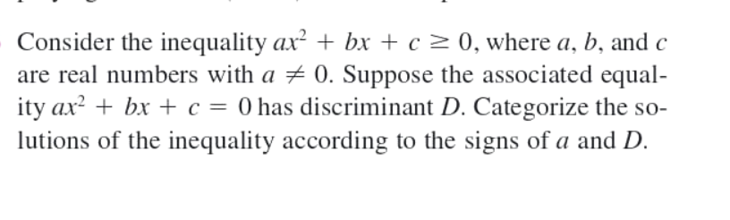 Consider the inequality ax² + bx + c > 0, where a, b, and c
are real numbers with a 0. Suppose the associated equal-
ity ax? + bx + c = 0 has discriminant D. Categorize the so-
lutions of the inequality according to the signs of a and D.
