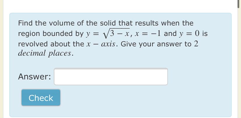 Find the volume of the solid that results when the
region bounded by y = V3 – x, x = -1 and y = 0 is
revolved about the x – axis. Give your answer to 2
decimal places.
Answer:
Check
