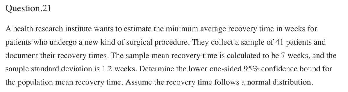 Question.21
A health research institute wants to estimate the minimum average recovery time in weeks for
patients who undergo a new kind of surgical procedure. They collect a sample of 41 patients and
document their recovery times. The sample mean recovery time is calculated to be 7 weeks, and the
sample standard deviation is 1.2 weeks. Determine the lower one-sided 95% confidence bound for
the population mean recovery time. Assume the recovery time follows a normal distribution.