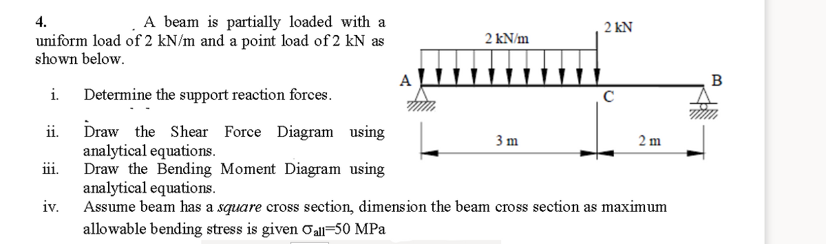 4.
A beam is partially loaded with a
2 kN
2 kN/m
uniform load of 2 kN/m and a point load of 2 kN as
shown below.
A
B
i.
Determine the support reaction forces.
Draw the Shear
analytical equations.
Draw the Bending Moment Diagram using
analytical equations.
iv.
ii.
Force Diagram using
3 m
2 m
ji.
Assume beam has a square cross section, dimension the beam cross section as maximum
allowable bending stress is given Oall-50 MPa
