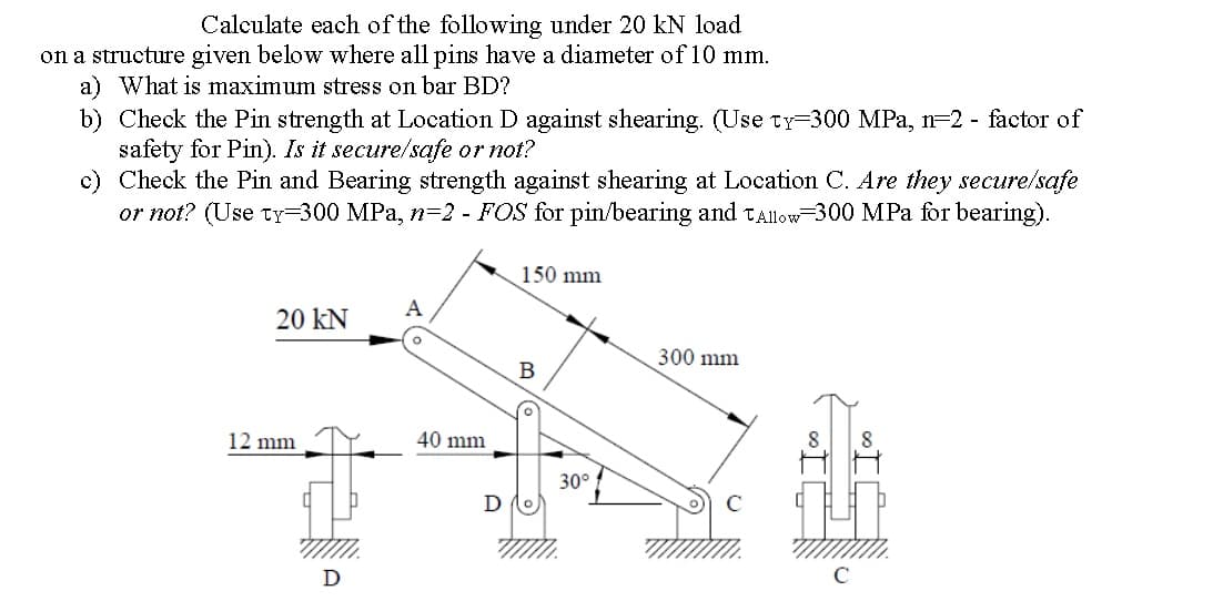 Calculate each of the following under 20 kN load
on a structure given below where all pins have a diameter of10 mm.
a) What is maximum stress on bar BD?
b) Check the Pin strength at Location D against shearing. (Use ty=300 MPa, n=2 - factor of
safety for Pin). Is it secure/safe or not?
c) Check the Pin and Bearing strength against shearing at Location C. Are they secure/safe
or not? (Use ty=300 MPa, n=2 - FOS for pin/bearing and TAllow-300 MPa for bearing).
150 mm
A
20 kN
300 mm
B
12 mm
40 mm
8
30°
D
D
C
