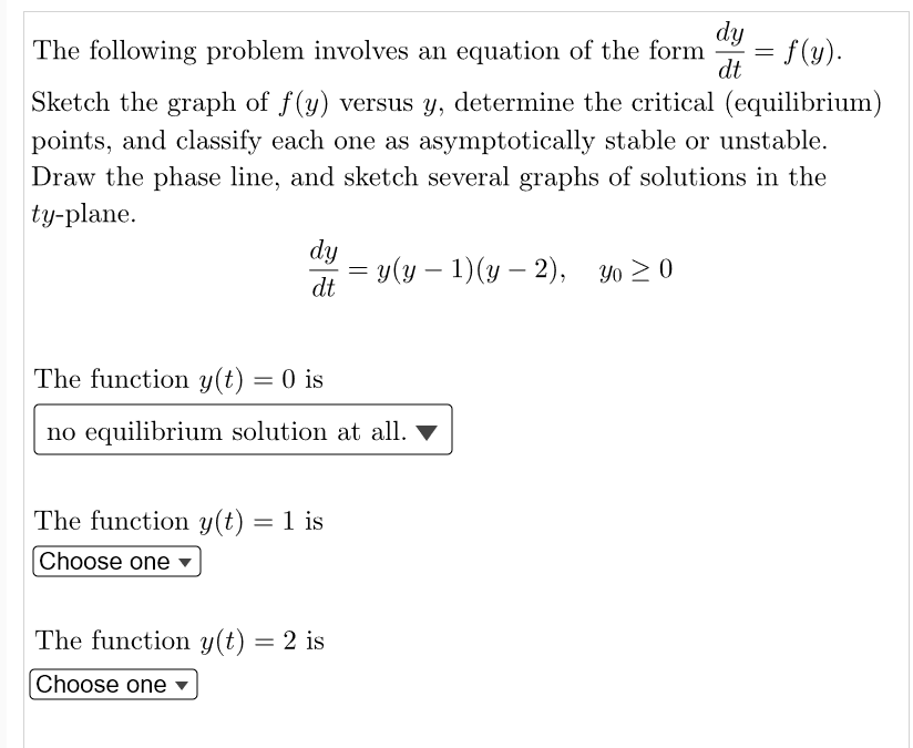 The following problem involves an equation of the form = f(y).
dy
dt
Sketch the graph of f(y) versus y, determine the critical (equilibrium)
points, and classify each one as asymptotically stable or unstable.
Draw the phase line, and sketch several graphs of solutions in the
ty-plane.
dy
= y(y − 1)(y — 2), yo ≥0
dt
The function y(t) = 0 is
no equilibrium solution at all. ▼
The function y(t) = 1 is
Choose one
The function y(t) = 2 is
Choose one