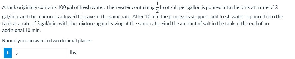 A tank originally contains 100 gal of fresh water. Then water containing lb of salt per gallon is poured into the tank at a rate of 2
gal/min, and the mixture is allowed to leave at the same rate. After 10 min the process is stopped, and fresh water is poured into the
tank at a rate of 2 gal/min, with the mixture again leaving at the same rate. Find the amount of salt in the tank at the end of an
additional 10 min.
Round your answer to two decimal places.
i 3
lbs