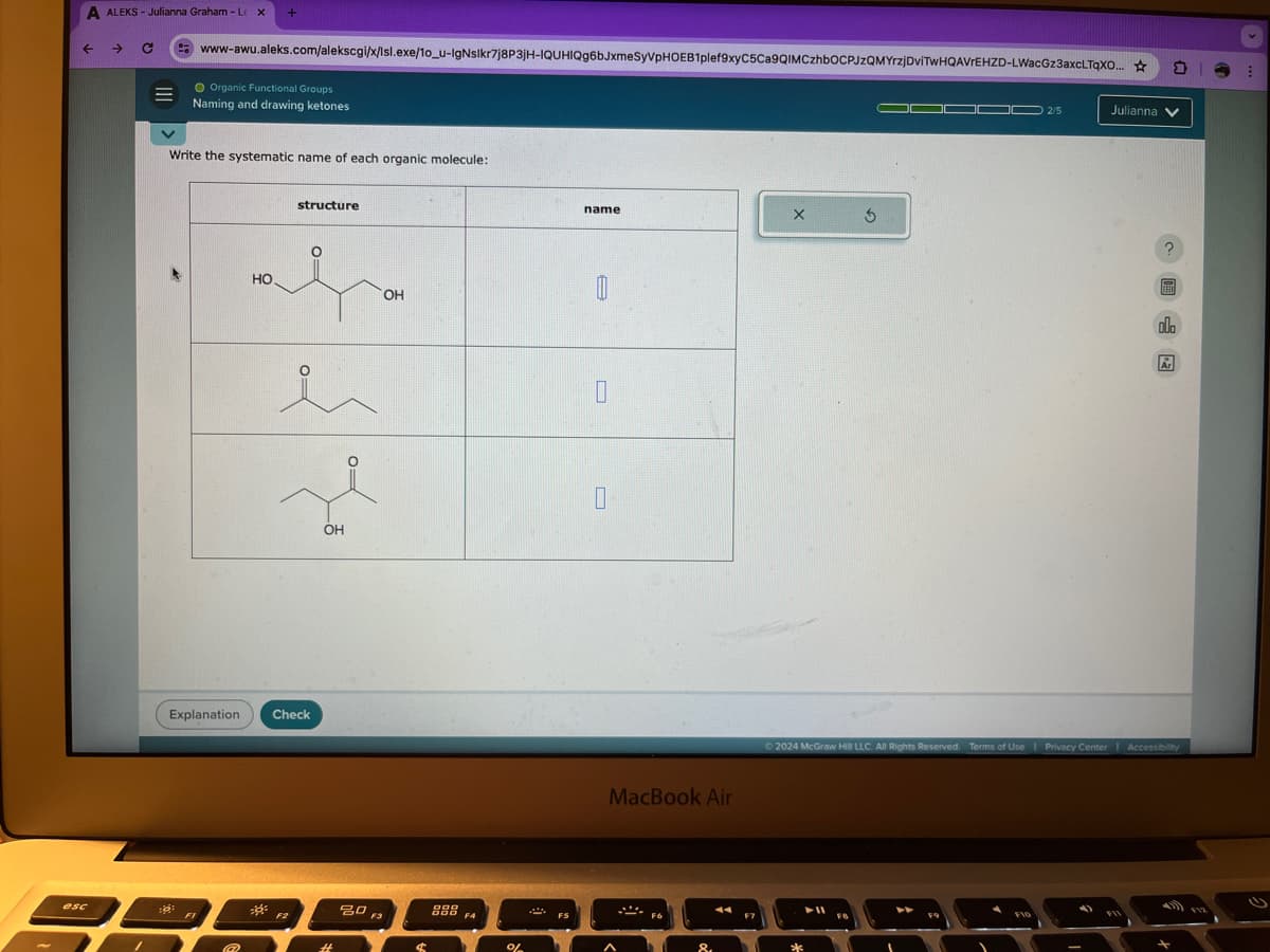 A ALEKS - Julianna Graham - Lex
←
->
www-awu.aleks.com/alekscgi/x/Isl.exe/10_u-IgNslkr7j8P3JH-IQUHIQg6bJxmeSyVPHOEB1plef9xyC5Ca9QIMCzhbOCPJzQMYrzjDviTwHQAVIEHZD-LWacGz3axcLTqXO...
O Organic Functional Groups
Naming and drawing ketones
Write the systematic name of each organic molecule:
HO
structure
Explanation
Check
OH
OH
esc
80
FI
F3
888
F4
%
name
X 5
O
☐
MacBook Air
2/5
Julianna
Ar
2024 McGraw Hill LLC. All Rights Reserved. Terms of Use | Privacy Center | Accessibility