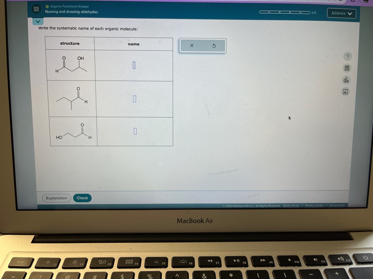 esc
Organic Functional Groups
Naming and drawing aldehydes
Write the systematic name of each organic molecule:
H
structure
HO
Explanation
OH
H
Check
H
80
F2
FI
name
A
F3
OOD
DOD
$
F4
MacBook Air
&
%
0/5
Julianna
?
olo
Ar
©2024 McGraw Hill LLC. All Rights Reserved. Terms of Use Privacy Center Accessibility
F9
F10
+
ن