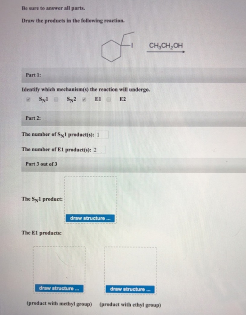 Be sure to answer all parts.
Draw the products in the following reaction.
of
CH,CH,OH
Part 1:
Identify which mechanism(s) the reaction will undergo.
Syl
Sy2
ElC
E2
Part 2:
The number of Sy1 product(s): 1
The number ofEl product(s): 2
Part 3 out of 3
The Syl product:
draw structure .
The E1 products:
draw structure.
draw structure .
(product with methyl group)
(product with ethyl group)
