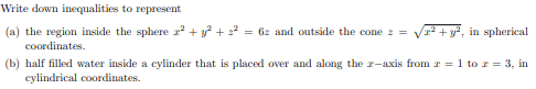 Write down inequalities to represent
(a) the region inside the sphere 2² + y² + 2² = 62 and outside the cone z =
² + y², in spherical
coordinates.
(b) half filled water inside a cylinder that is placed over and along the z-axis from z = 1 to z = 3, in
cylindrical coordinates.