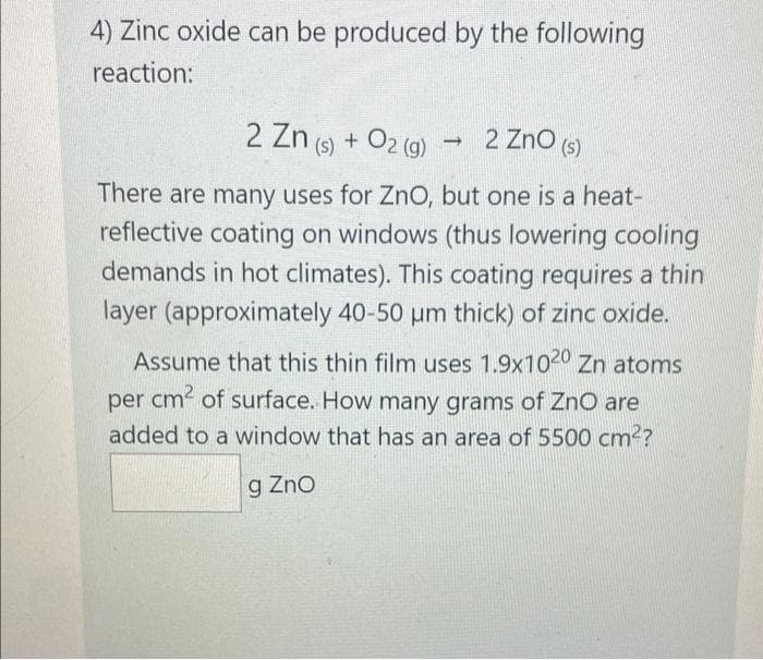 4) Zinc oxide can be produced by the following
reaction:
2 Zn (s) + O2(g)
2 ZnO (s)
-
There are many uses for ZnO, but one is a heat-
reflective coating on windows (thus lowering cooling
demands in hot climates). This coating requires a thin
layer (approximately 40-50 µm thick) of zinc oxide.
Assume that this thin film uses 1.9x1020 Zn atoms
per cm² of surface. How many grams of ZnO are
added to a window that has an area of 5500 cm²?
g Zno