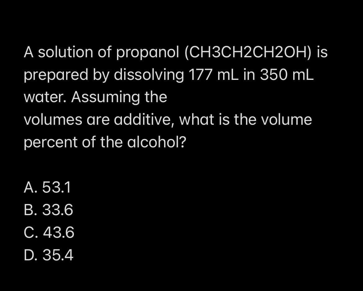 A solution of propanol (CH3CH2CH2OH) is
prepared by dissolving 177 mL in 350 mL
water. Assuming the
volumes are additive, what is the volume
percent of the alcohol?
А. 53.1
В. 33.6
С. 43.6
D. 35.4
