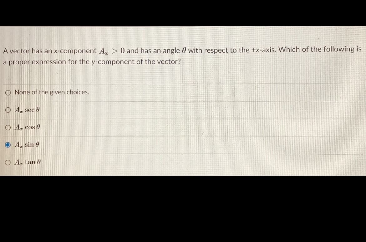 A vector has an x-component A, > 0 and has an angle 0 with respect to the +x-axis. Which of the following is
a proper expression for the y-component of the vector?
O None of the given choices.
O A, sec 0
O A, cos 0
O A, sin 6
O A, tan 0
