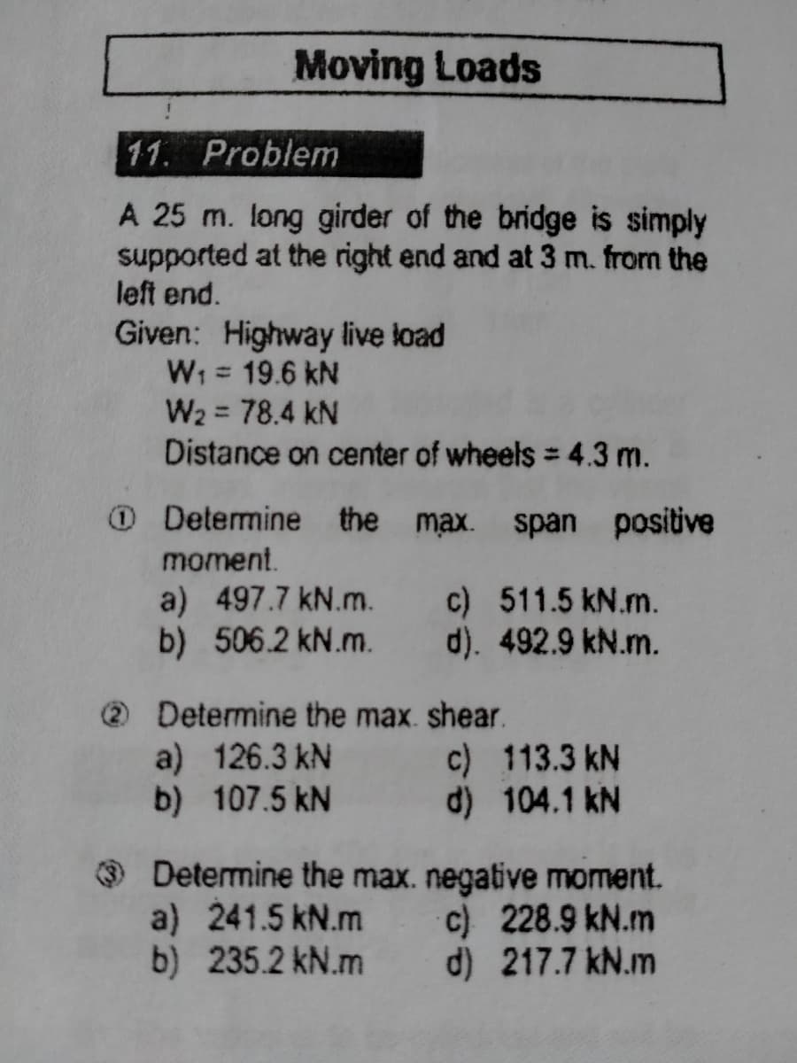 Moving Loads
11. Problem
A 25 m. long girder of the bridge is simply
supported at the right end and at 3 m. from the
left end.
Given: Highway live load
W; = 19.6 kN
W2 = 78.4 kN
Distance on center of wheels = 4.3 m.
%3D
O Determine the max. span positive
moment.
a) 497.7 kN.m.
b) 506.2 kN.m.
c) 511.5 kN.m.
d). 492.9 kN.m.
Determine the max. shear.
a) 126.3 kN
b) 107.5 kN
c) 113.3 kN
d) 104.1 kN
O Determine the max. negative moment.
a) 241.5 kN.m
b) 235.2 kN.m
c) 228.9 kN.m
d) 217.7 kN.m
