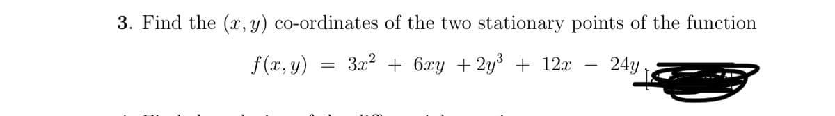 3. Find the (x, y) co-ordinates of the two stationary points of the function
3x² + 6xy + 2y³ + 12x
24y
f(x, y)
=