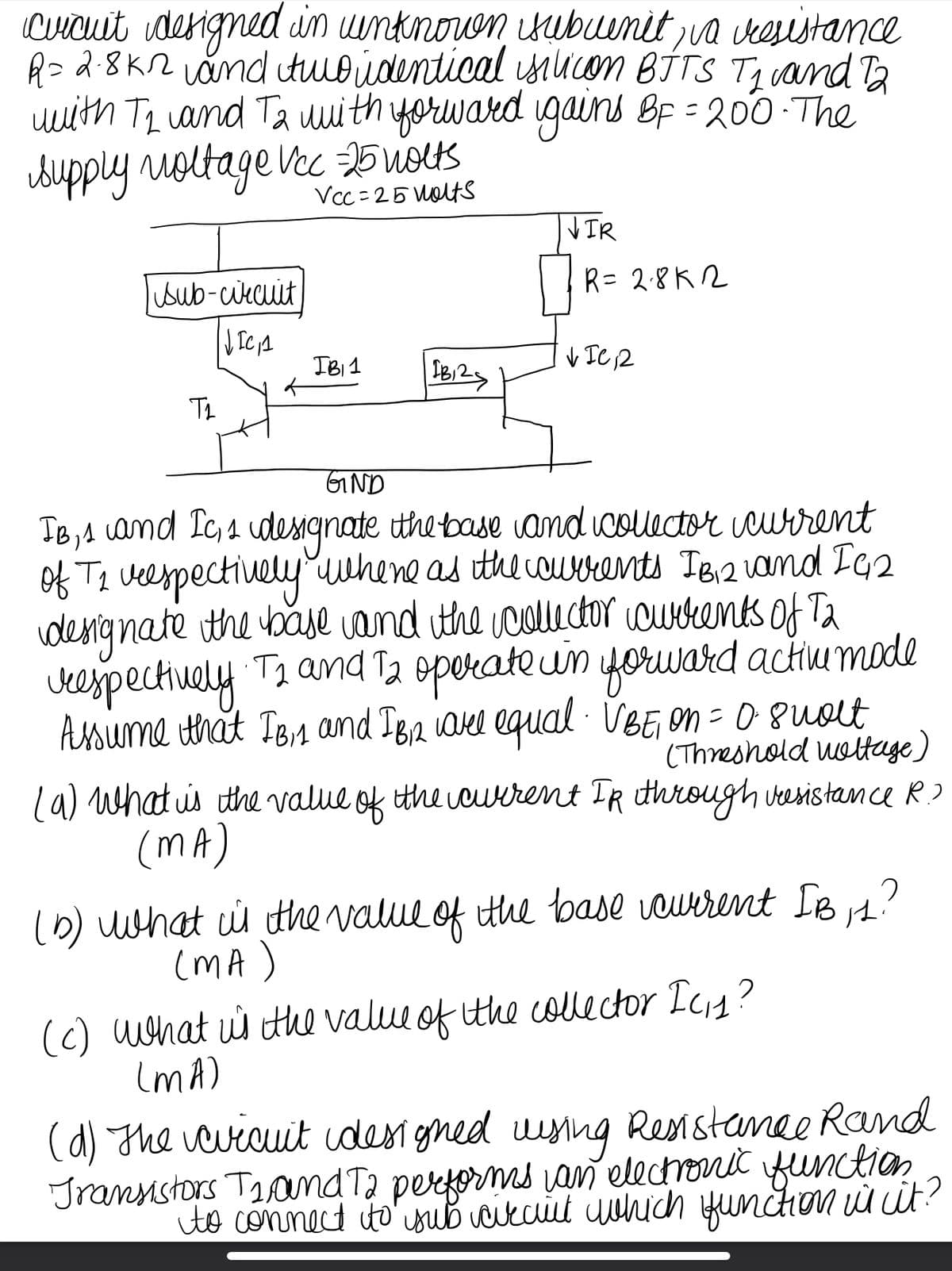 cuicuit designed in winknown isubuenit, va resistance
R = 2.8K2 and two identical silicon BITS T1 and 12
with 72 and T2 with forward gains BF = 200. The
supply voltage Vcc =-25 volts
Vcc=25 volts
Sub-circuit
JICA
T2
IB₁1
IB12
VIR
R = 28K2
VIC, 2
GIND
IB, 1
and Ic, s designate the base and collector current
of T2 vespectively where as the courrents IB,₁2 and IG2
designate the base and the collector currents of T2
respectively. T2 and 12 operate in forward active mode
Assume that IB, 1 and IB₁2 are equal · VBE, on = 0.8 molt
(Threshold woltage)
(a) What is the value of the current IR through vesistance R.?
(MA)
(b) what is the value of the base vaurrent IB, 1?
(MA)
(c) what is the value of the collector Ic₁₁?
(MA)
(d) The evicuit idesigned using Resistance Rand
Transistors T₁ and To performs an electronic function
to connect to sub circut which function is it?