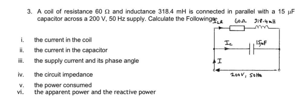 3. A coil of resistance 60 N and inductance 318.4 mH is connected in parallel with a 15 µF
capacitor across a 200 V, 50 Hz supply. Calculate the Followinge, e
6on
319.4mH
i.
the current in the coil
Ic
i.
the current in the capacitor
ii.
the supply current and its phase angle
iv.
the circuit impedance
200v, SoHte
V.
the power consumed
vi.
the apparent power and the reactive power
