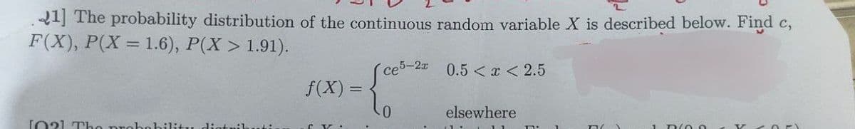 21] The probability distribution of the continuous random variable X is described below. Find c,
F(X), P(X= 1.6), P(X> 1.91).
се5-2х
1021 Tho probabi
f(x) =
-0
0.5< x < 2.5
elsewhere
D/00