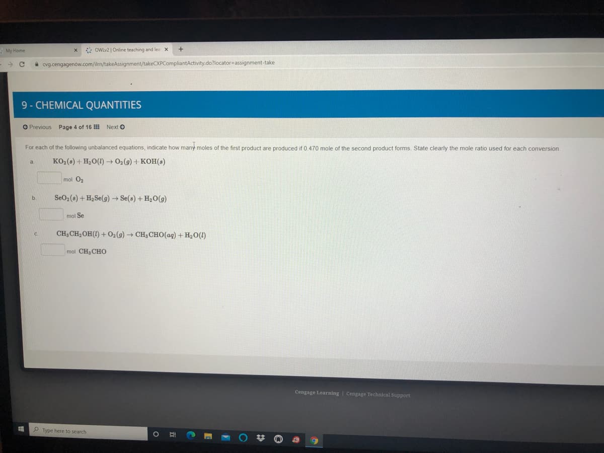 My Home
2 OWLV2 | Online teaching and lea
cvg.cengagenów.com/ilm/takeAssignment/takeCXPCompliantActivity.do?locator=assignment-take
9- CHEMICAL QUANTITIES
O Previous Page 4 of 16 II
Next O
For each of the following unbalanced equations, indicate how many moles of the first product are produced if 0.470 mole of the second product forms. State clearly the mole ratio used for each conversion
KO2(s) + H20(1) O2(g) + KOH(s)
a.
mol O2
SeO2(s) + H2SE(9) → Se(s) + H2O(g)
b.
mol Se
C.
CH3CH2OH(!) + O2(g) → CH3CHO(aq) + H2O(1)
mol CH, CHo
Cengage Learning | Cengage Technical Support
P Type here to search
