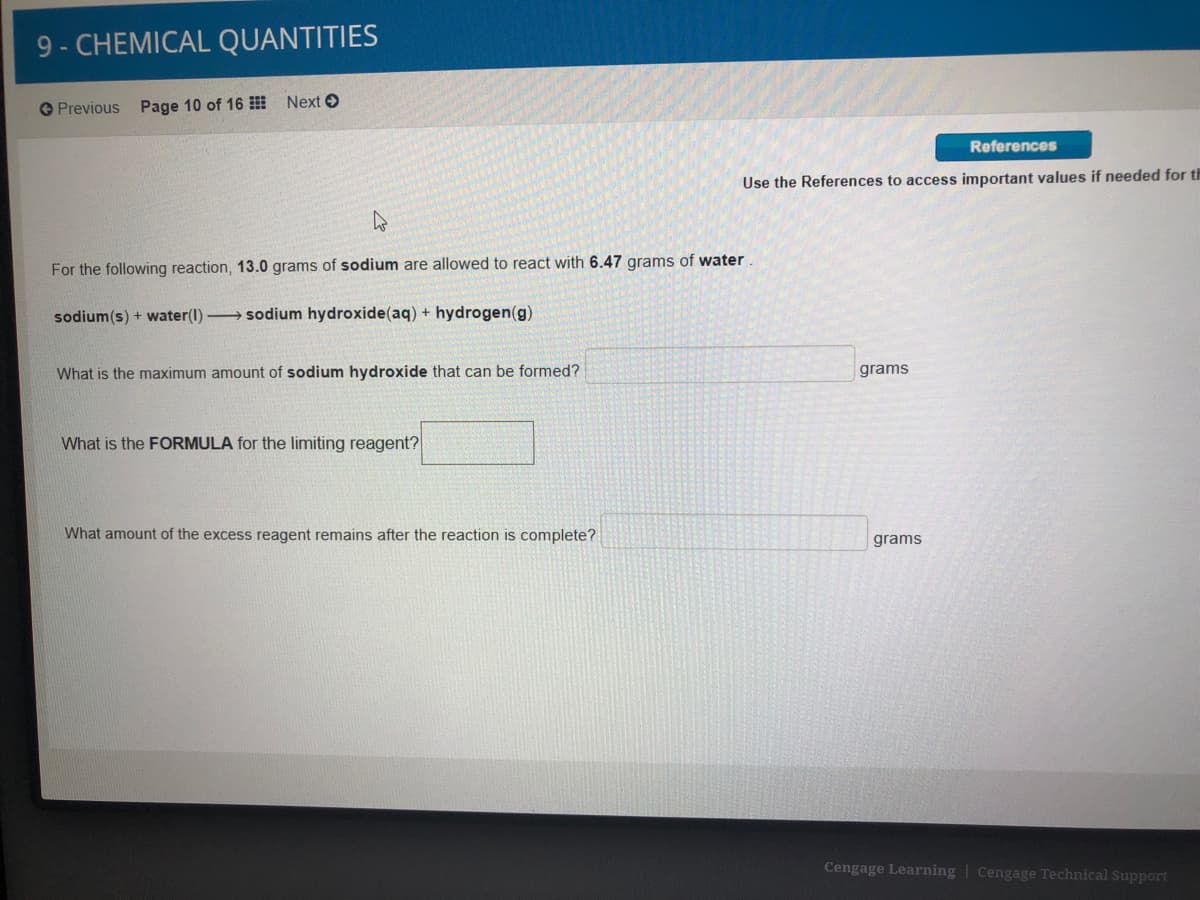 9- CHEMICAL QUANTITIES
O Previous Page 10 of 16 Next O
References
Use the References to access important values if needed for th
For the following reaction, 13.0 grams of sodium are allowed to react with 6.47 grams of water
sodium(s) + water(1) sodium hydroxide(aq) + hydrogen(g)
What is the maximum amount of sodium hydroxide that can be formed?
grams
What is the FORMULA for the limiting reagent?
What amount of the excess reagent remains after the reaction is complete?
grams
Cengage Learning | Cengage Technical Support
