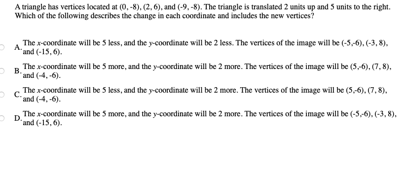 A triangle has vertices located at (0, -8), (2, 6), and (-9, -8). The triangle is translated 2 units up and 5 units to the right.
Which of the following describes the change in each coordinate and includes the new vertices?
2 A The x-coordinate will be 5 less, and the y-coordinate will be 2 less. The vertices of the image will be (-5,-6), (-3, 8),
*and (-15, 6).
The x-coordinate will be 5 more, and the y-coordinate will be 2 more. The vertices of the image will be (5,-6), (7, 8),
O B.
* and (-4, -6).
The x-coordinate will be 5 less, and the y-coordinate will be 2 more. The vertices of the image will be (5,-6), (7, 8),
O C. and (-4, -6).
The x-coordinate will be 5 more, and the y-coordinate will be 2 more. The vertices of the image will be (-5,-6), (-3, 8),
O D.
*and (-15, 6).
