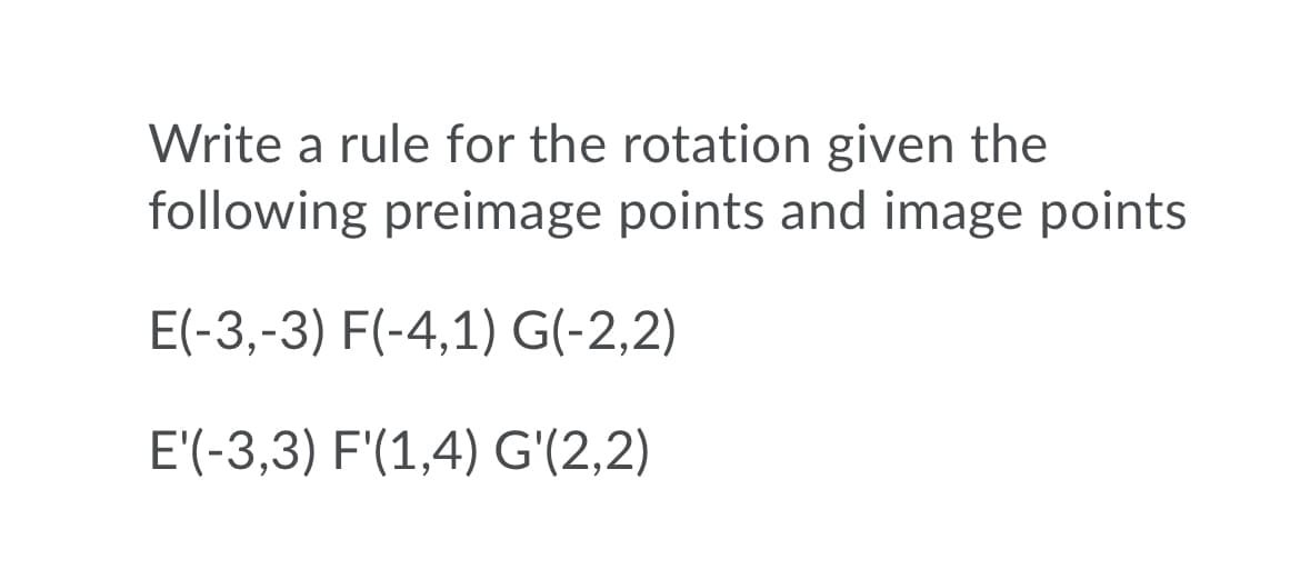 Write a rule for the rotation given the
following preimage points and image points
E(-3,-3) F(-4,1) G(-2,2)
E'(-3,3) F'(1,4) G'(2,2)

