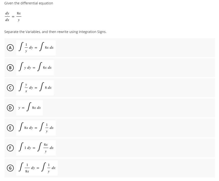 Given the differential equation
dy
8x
dx
y
Separate the Variables, and then rewrite using Integration Signs.
8x dx
B
dy =
8x dx
8 dx
(D
y =
8x dx
(E
8x dy =
dx
(F
8x
dx
dy =
y
(G)
dy
8x
dx
