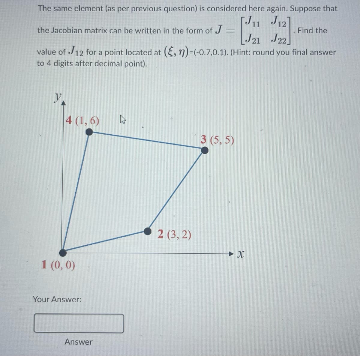 The same element (as per previous question) is considered here again. Suppose that
J11 J12]
the Jacobian matrix can be written in the form of J
J21 J22
value of J12 for a point located at (§, n)-(-0.7,0.1). (Hint: round you final answer
to 4 digits after decimal point).
y.
4 (1,6)
1 (0,0)
Your Answer:
Answer
2 (3, 2)
3 (5,5)
X
Find the