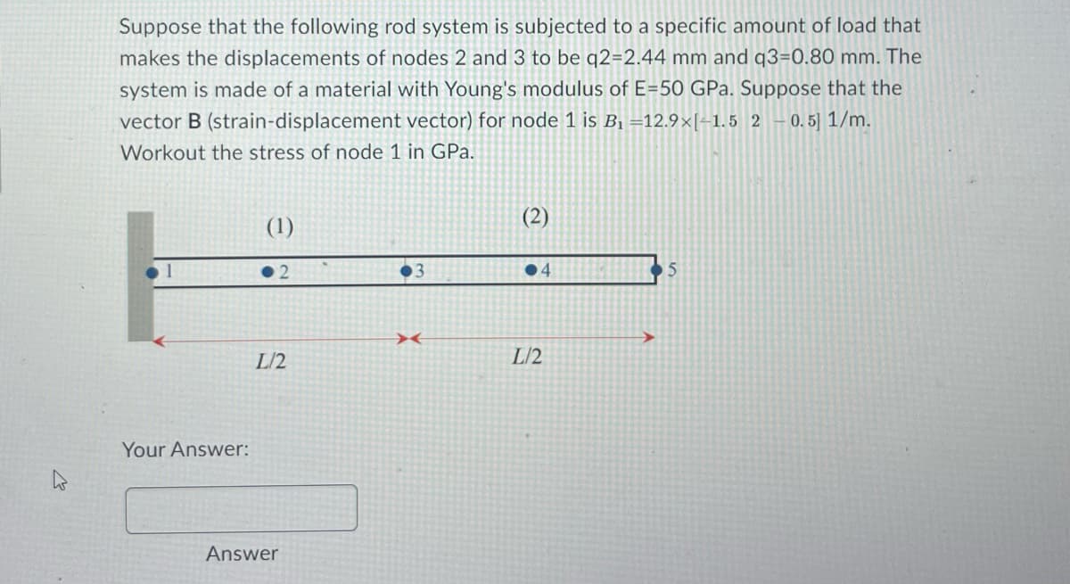 Suppose that the following rod system is subjected to a specific amount of load that
makes the displacements of nodes 2 and 3 to be q2=2.44 mm and q3=0.80 mm. The
system is made of a material with Young's modulus of E-50 GPa. Suppose that the
vector B (strain-displacement vector) for node 1 is B₁ =12.9×[-1.5 2
0.5] 1/m.
Workout the stress of node 1 in GPa.
Your Answer:
(1)
2
L/2
Answer
3
X
(2)
●4
L/2