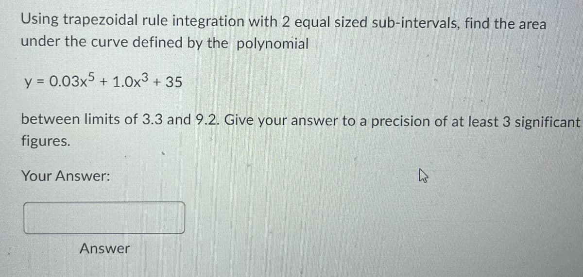 Using trapezoidal rule integration with 2 equal sized sub-intervals, find the area
under the curve defined by the polynomial
y = 0.03x5 + 1.0x³ +35
between limits of 3.3 and 9.2. Give your answer to a precision of at least 3 significant
figures.
Your Answer:
Answer
4