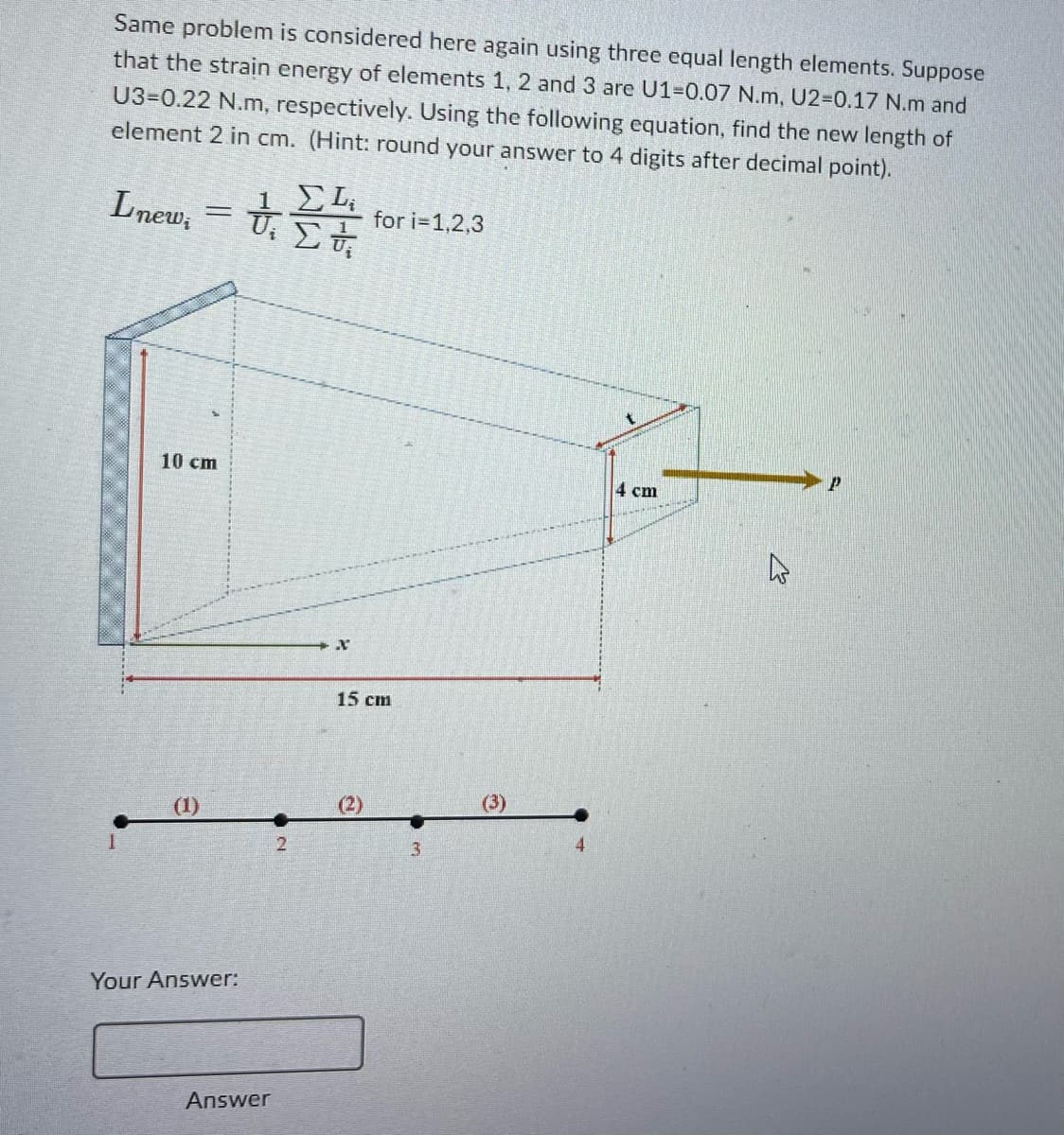 Same problem is considered here again using three equal length elements. Suppose
that the strain energy of elements 1, 2 and 3 are U1-0.07 N.m, U2-0.17 N.m and
U3-0.22 N.m, respectively. Using the following equation, find the new length of
element 2 in cm. (Hint: round your answer to 4 digits after decimal point).
Lnew;
=
10 cm
Your Answer:
ΣLi
to set it
Στ
U₁
Answer
2
X
for i=1,2,3
15 cm
(2)
3
(3)
4 cm
W
P