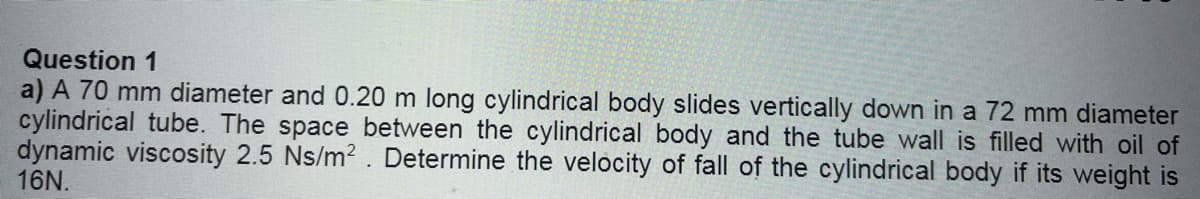 Question 1
a) A 70 mm diameter and 0.20 m long cylindrical body slides vertically down in a 72 mm diameter
cylindrical tube. The space between the cylindrical body and the tube wall is filled with oil of
dynamic viscosity 2.5 Ns/m². Determine the velocity of fall of the cylindrical body if its weight is
16N.