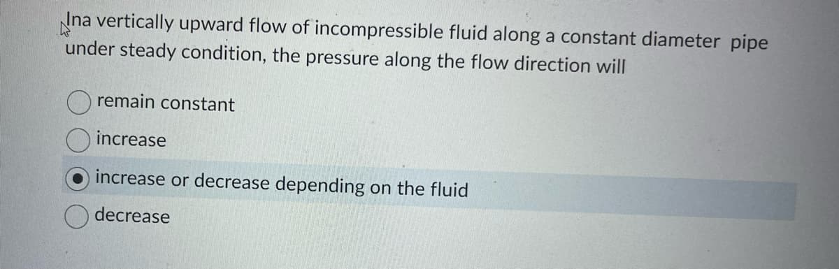 Ina vertically upward flow of incompressible fluid along a constant diameter pipe
W
under steady condition, the pressure along the flow direction will
remain constant
increase
increase or decrease depending on the fluid
decrease