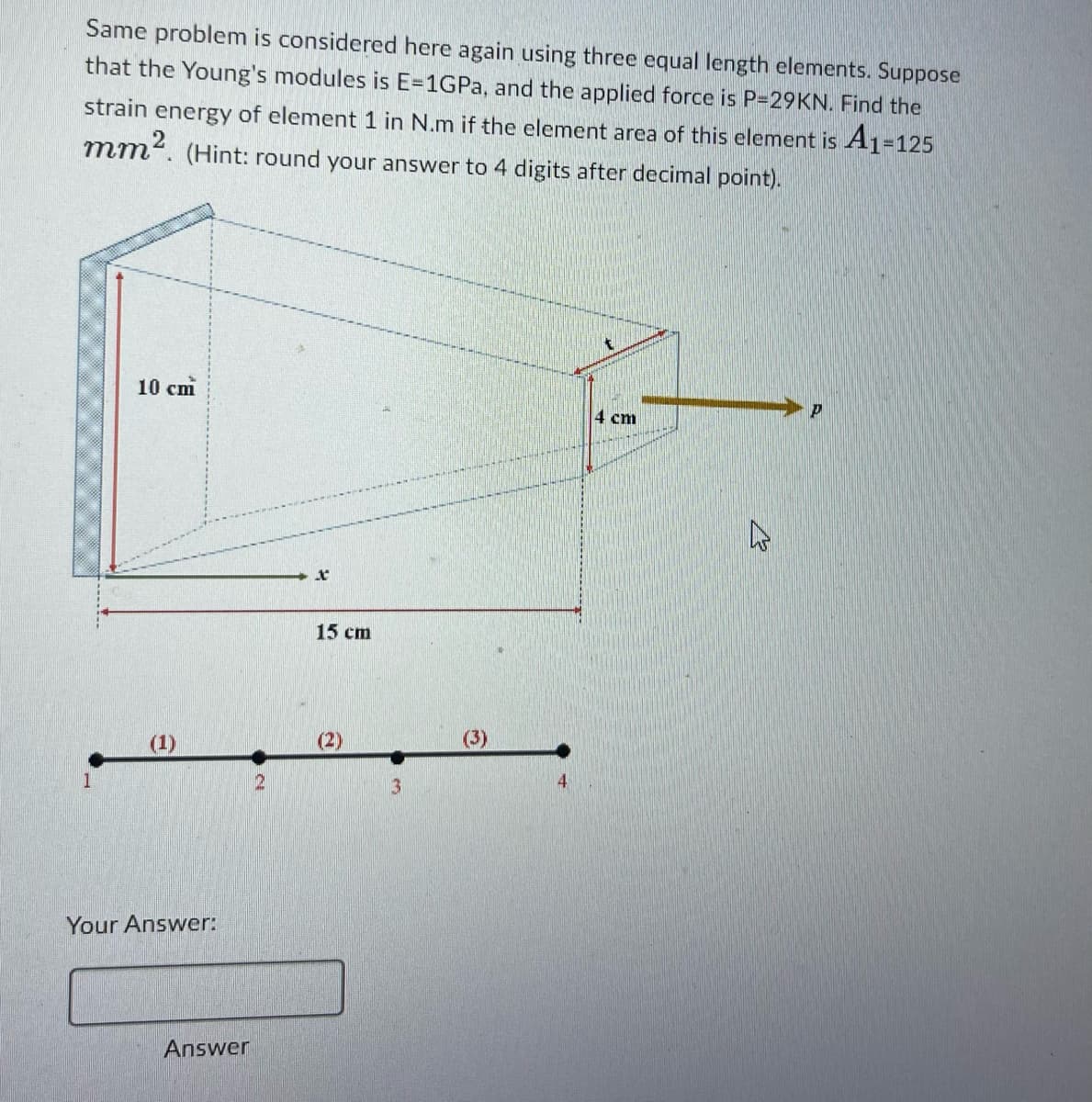 Same problem is considered here again using three equal length elements. Suppose
that the Young's modules is E-1GPa, and the applied force is P-29KN. Find the
strain energy of element 1 in N.m if the element area of this element is A1=125
mm². (Hint: round your answer to 4 digits after decimal point).
10 cm
Your Answer:
Answer
2
X
15 cm
3
4
4 cm
P