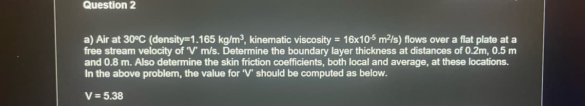 Question 2
a) Air at 30°C (density=1.165 kg/m³, kinematic viscosity = 16x105 m²/s) flows over a flat plate at a
free stream velocity of 'V' m/s. Determine the boundary layer thickness at distances of 0.2m, 0.5 m
and 0.8 m. Also determine the skin friction coefficients, both local and average, at these locations.
In the above problem, the value for 'V' should be computed as below.
V = 5.38