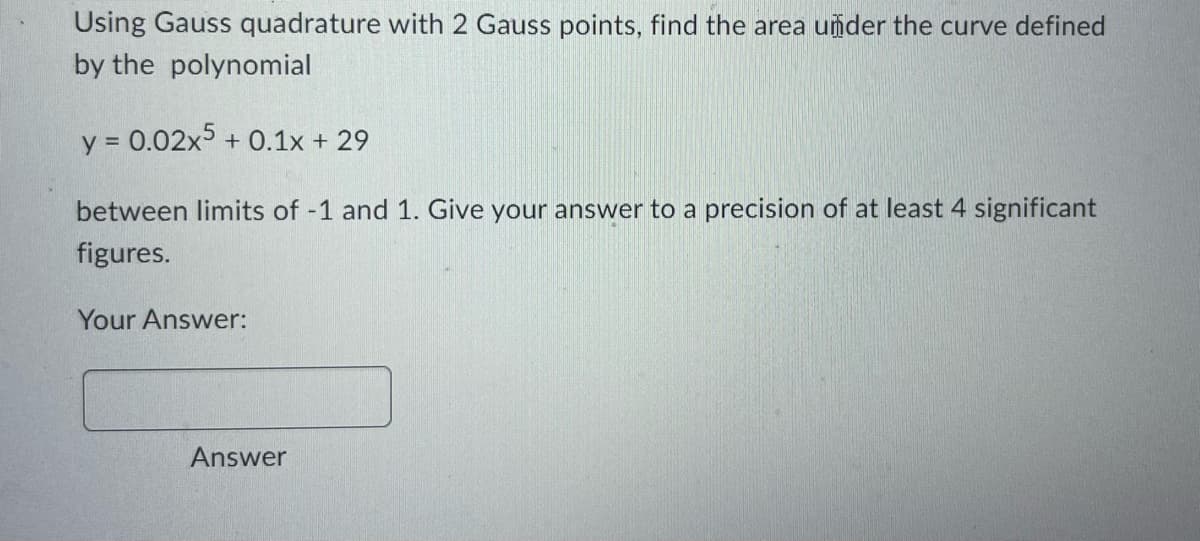 Using Gauss quadrature with 2 Gauss points, find the area under the curve defined
by the polynomial
y = 0.02x5 + 0.1x + 29
between limits of -1 and 1. Give your answer to a precision of at least 4 significant
figures.
Your Answer:
Answer