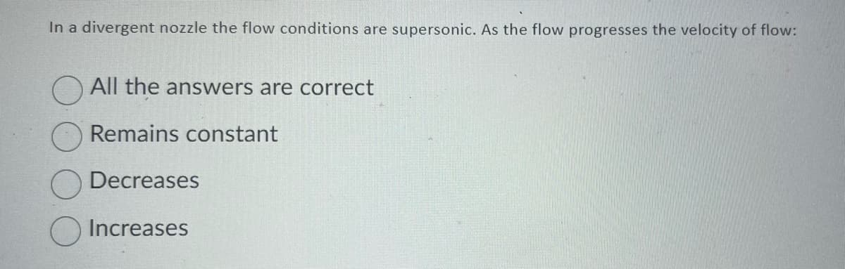 In a divergent nozzle the flow conditions are supersonic. As the flow progresses the velocity of flow:
All the answers are correct
Remains constant
Decreases
Increases