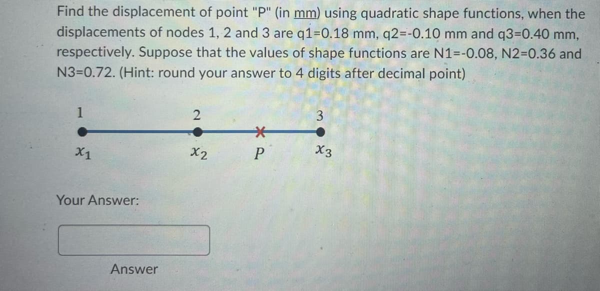 Find the displacement of point "P" (in mm) using quadratic shape functions, when the
displacements of nodes 1, 2 and 3 are q1=0.18 mm, q2=-0.10 mm and q3=0.40 mm,
respectively. Suppose that the values of shape functions are N1=-0.08, N2=0.36 and
N3=0.72. (Hint: round your answer to 4 digits after decimal point)
X1
Your Answer:
Answer
2
x2
*
P
3
X3