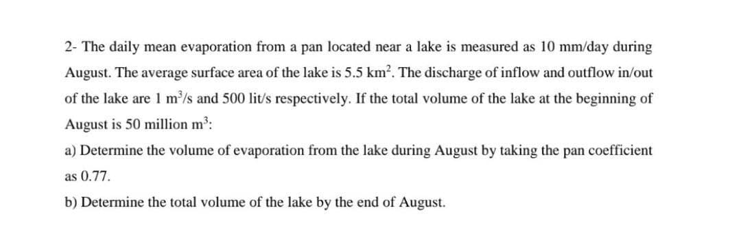 2- The daily mean evaporation from a pan located near a lake is measured as 10 mm/day during
August. The average surface area of the lake is 5.5 km². The discharge of inflow and outflow in/out
of the lake are 1 m³/s and 500 lit/s respectively. If the total volume of the lake at the beginning of
August is 50 million m³:
a) Determine the volume of evaporation from the lake during August by taking the pan coefficient
as 0.77.
b) Determine the total volume of the lake by the end of August.