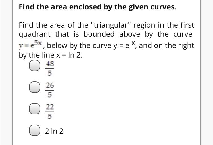 Find the area of the "triangular" region in the first
quadrant that is bounded above by the curve
y = ex, below by the curve y = e X, and on the right
by the line x = In 2.
48
2 In 2
