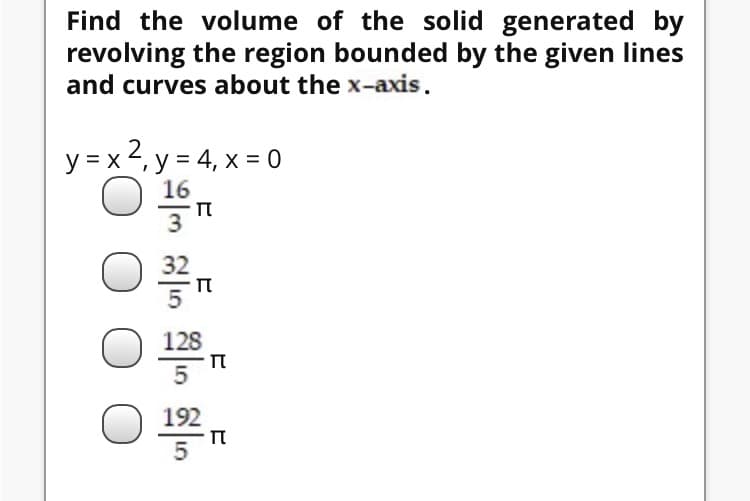Find the volume of the solid generated by
revolving the region bounded by the given lines
and curves about the x-axis.
y = x 2, y = 4, x = 0
128
5
O 192
п
