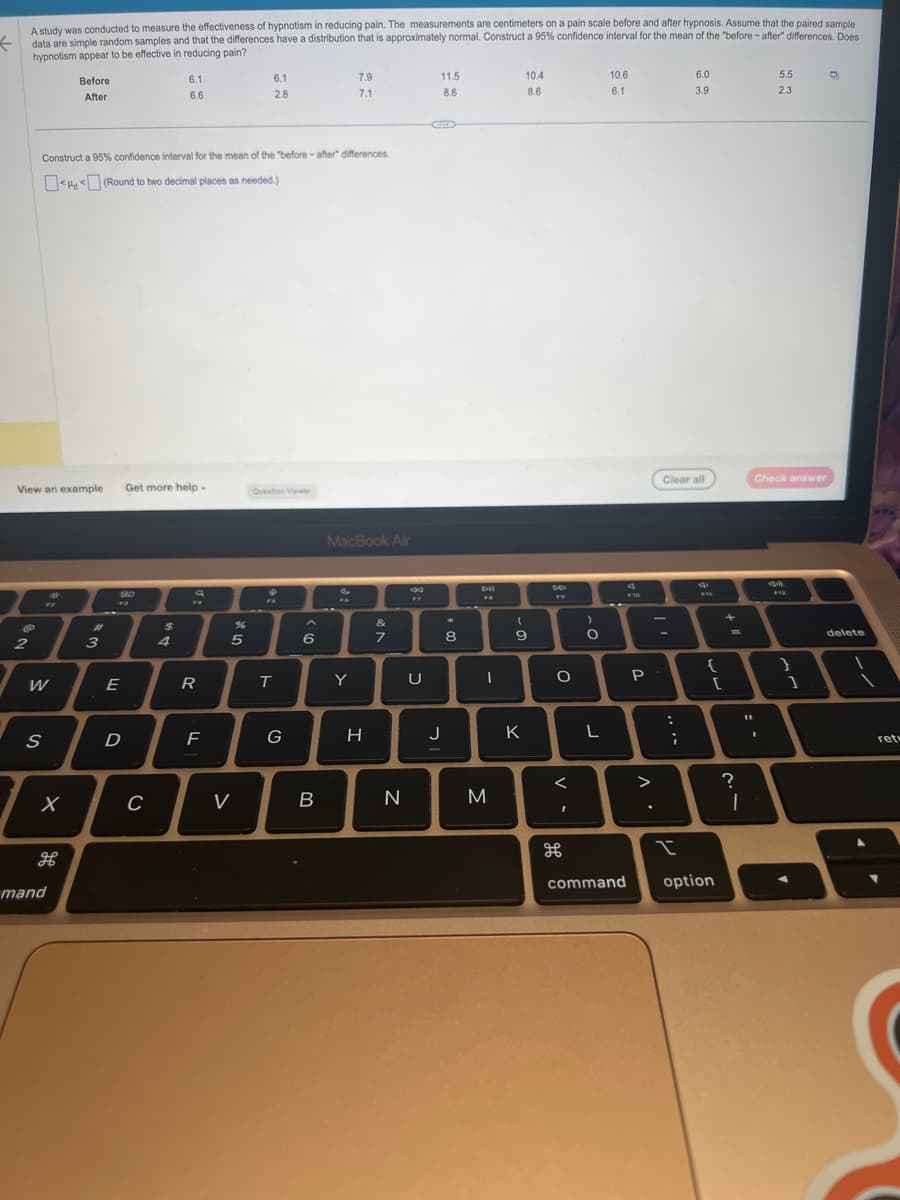 ←
A study was conducted to measure the effectiveness of hypnotism in reducing pain. The measurements are centimeters on a pain scale before and after hypnosis. Assume that the paired sample
data are simple random samples and that the differences have a distribution that is approximately normal. Construct a 95% confidence interval for the mean of the "before-after" differences. Does
hypnotism appear to be effective in reducing pain?
2
View an example
W
S
Construct a 95% confidence interval for the mean of the "before-after" differences.
<< (Round to two decimal places as needed.)
X
Before
After
H
mand
#
3
F3
E
D
Get more help-
C
6.1
6.6
$
4
a
FA
R
F
%
5
6.1
2.8
V
Question Viewer
FB
T
G
6
B
7.9
7.1
MacBook Air
&
Y
H
&
7
N
33
U
11.5
8.6
C
J
8
-
M
10.4
8.6
(
6
9
K
DO
1
F
O
<
I
H
)
O
L
10.6
6.1
command
F10
P
>
..
Clear all
....
6.0
3.9
I
FIE
{
[
option
+
?
|
5.5
2.3
Check answer
I
4m
1
O
delete
ret