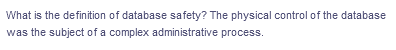 What is the definition of database safety? The physical control of the database
was the subject of a complex administrative process.