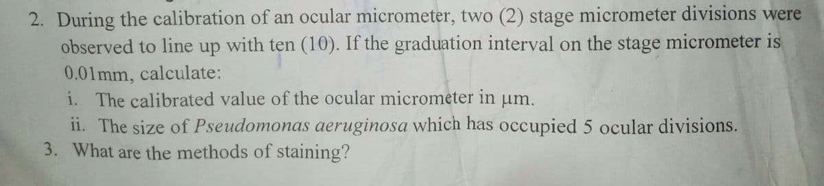 2. During the calibration of an ocular micrometer, two (2) stage micrometer divisions were
observed to line up with ten (10). If the graduation interval on the stage micrometer is
0.01mm, calculate:
i. The calibrated value of the ocular micrometer in µm.
ii. The size of Pseudomonas aeruginosa which has occupied 5 ocular divisions.
3. What are the methods of staining?
