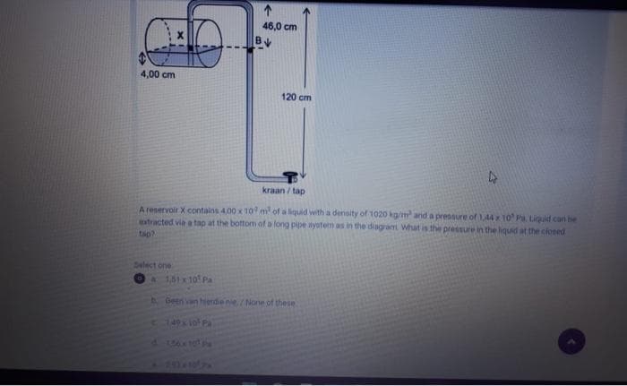 ↑
46,0 cm
BV
4,00 cm
120 cm
kraan/tap
A reservoir X contains 4,00 x 10 m² of a liquid with a density of 1020 kg/m² and a pressure of 1,44 x 10 Pa Liquid can be
extracted via a tap at the bottom of a long pipe system as in the diagram What is the pressure in the liquid at the closed
tap?
Select one
a 1,51 x 10¹ Pa
Geen van hierdie nie./None of these
149 x 101 Pa