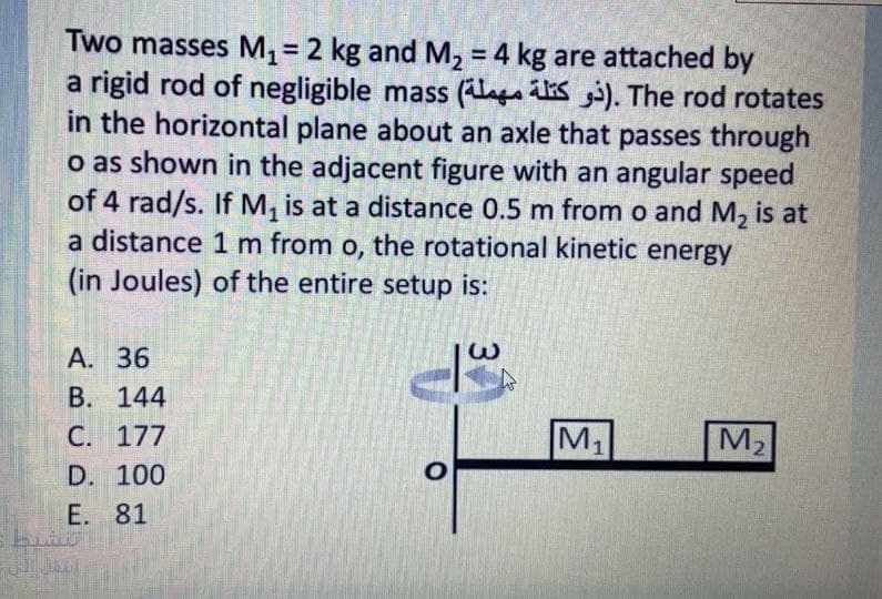 Two masses M, = 2 kg and M, = 4 kg are attached by
a rigid rod of negligible mass (laga s i). The rod rotates
in the horizontal plane about an axle that passes through
o as shown in the adjacent figure with an angular speed
of 4 rad/s. If M, is at a distance 0.5 m from o and M, is at
a distance 1 m from o, the rotational kinetic energy
(in Joules) of the entire setup is:
A. 36
B. 144
C. 177
M1
M2
D. 100
E. 81
3.
